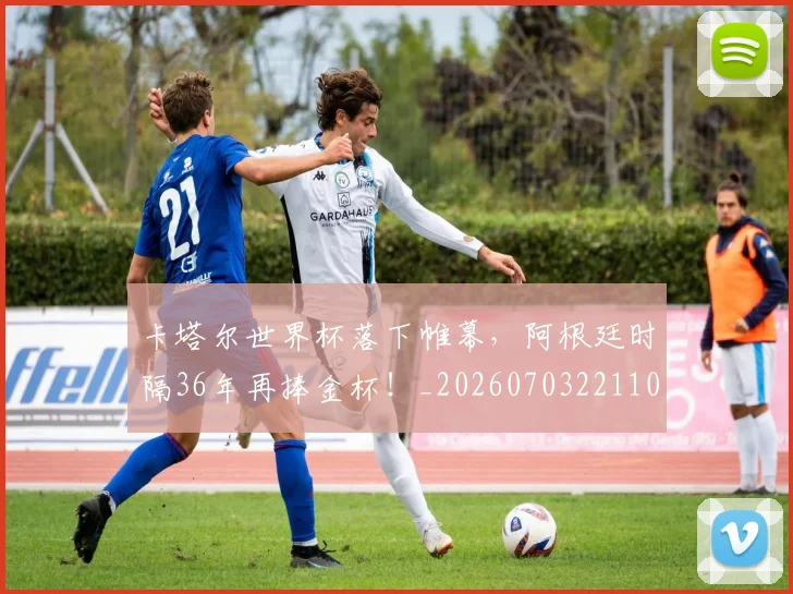 卡塔尔世界杯落下帷幕,阿根廷时隔36年再捧金杯!_20260703221104_20260718204603