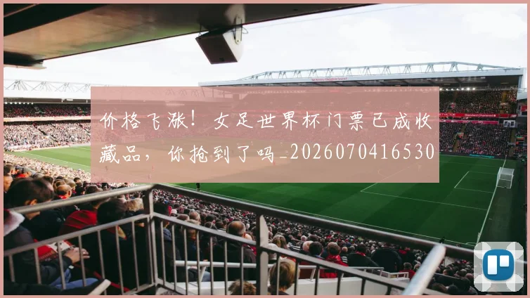 价格飞涨！女足世界杯门票已成收藏品，你抢到了吗_20260704165301
