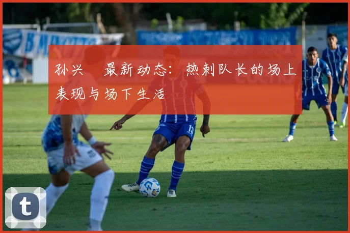 孙兴慜最新动态:热刺队长的场上表现与场下生活