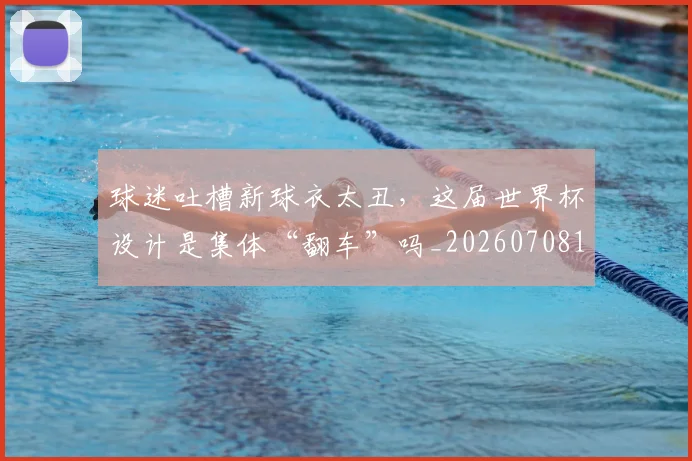 球迷吐槽新球衣太丑,这届世界杯设计是集体“翻车”吗_20260708191840