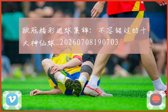 欧冠精彩进球集锦:不容错过的十大神仙球_20260708190703