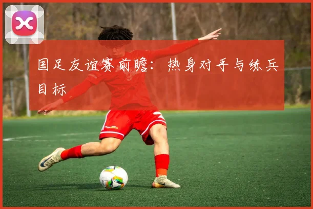 国足友谊赛前瞻:热身对手与练兵目标
