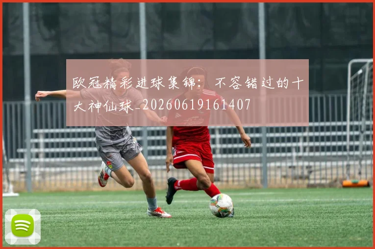 欧冠精彩进球集锦:不容错过的十大神仙球_20260619161407