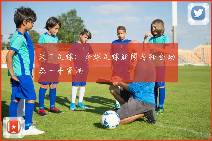 天下足球:全球足球新闻与转会动态一手资讯