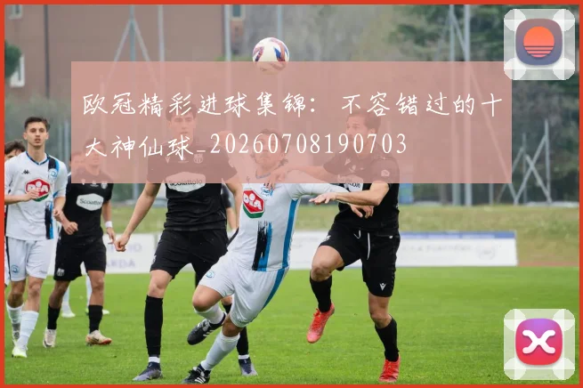 欧冠精彩进球集锦:不容错过的十大神仙球_20260708190703