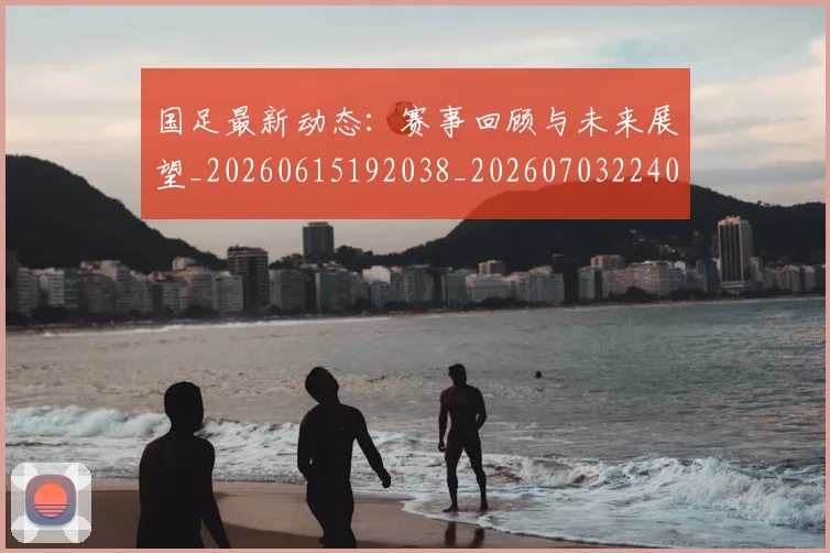 国足最新动态:赛事回顾与未来展望_20260615192038_20260703224033_20260719164544