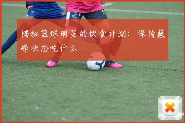 揭秘篮球明星的饮食计划:保持巅峰状态吃什么