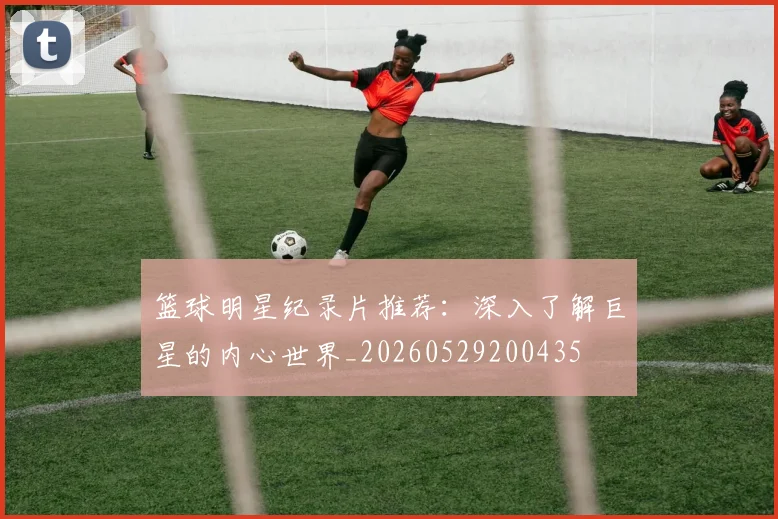篮球明星纪录片推荐:深入了解巨星的内心世界_20260529200435