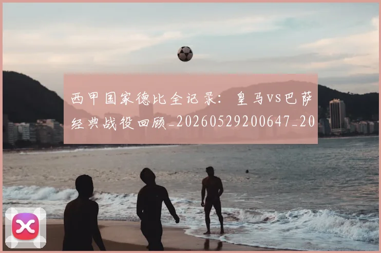 西甲国家德比全记录：皇马vs巴萨经典战役回顾_20260529200647_20260710012236