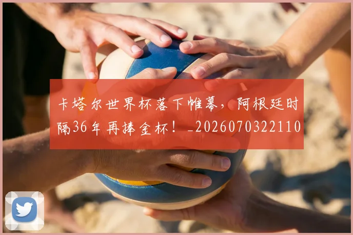 卡塔尔世界杯落下帷幕，阿根廷时隔36年再捧金杯！_20260703221104