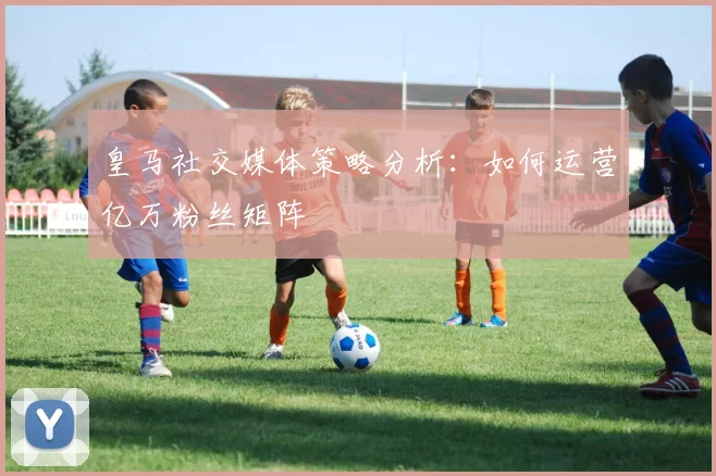 皇马社交媒体策略分析：如何运营亿万粉丝矩阵