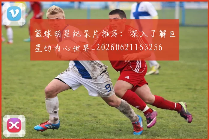 篮球明星纪录片推荐:深入了解巨星的内心世界_20260621163256
