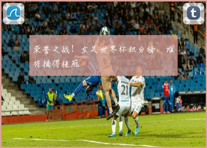 荣誉之战！女足世界杯积分榜，谁将摘得桂冠
