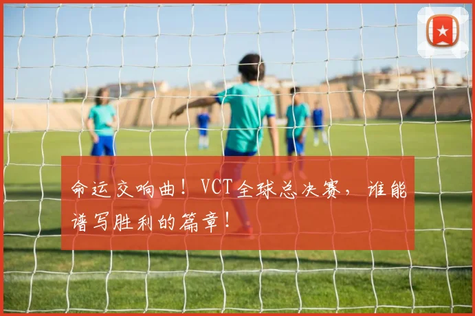 命运交响曲!VCT全球总决赛,谁能谱写胜利的篇章!