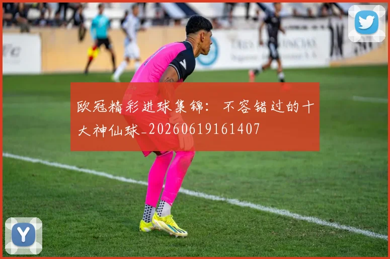 欧冠精彩进球集锦:不容错过的十大神仙球_20260619161407