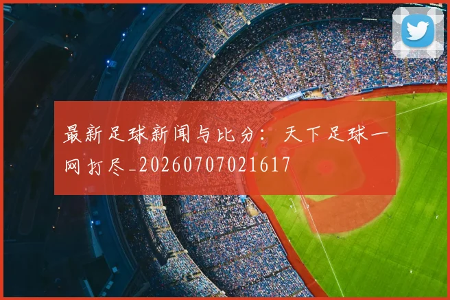 最新足球新闻与比分:天下足球一网打尽_20260707021617