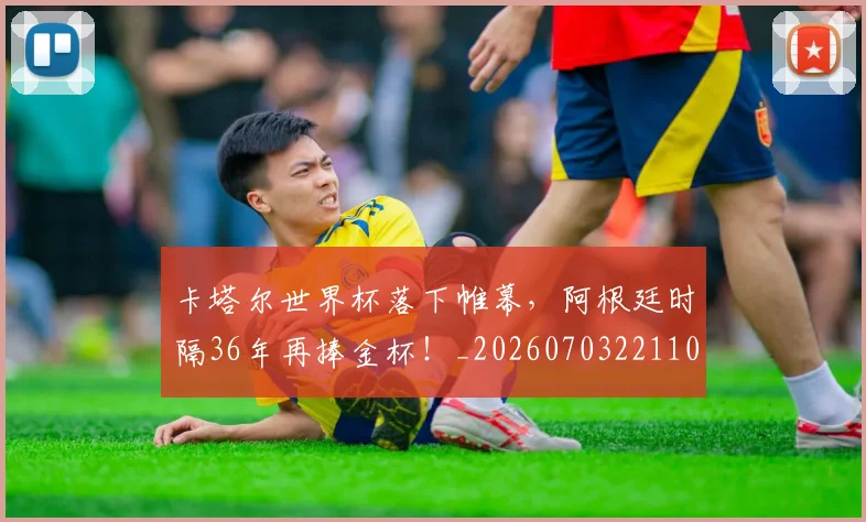 卡塔尔世界杯落下帷幕,阿根廷时隔36年再捧金杯!_20260703221104_20260718204603
