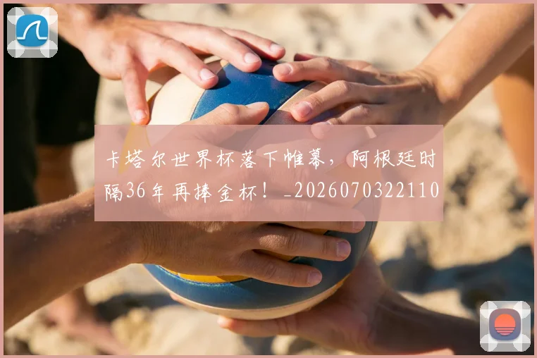 卡塔尔世界杯落下帷幕,阿根廷时隔36年再捧金杯!_20260703221104
