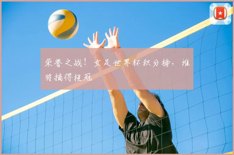 荣誉之战!女足世界杯积分榜,谁将摘得桂冠