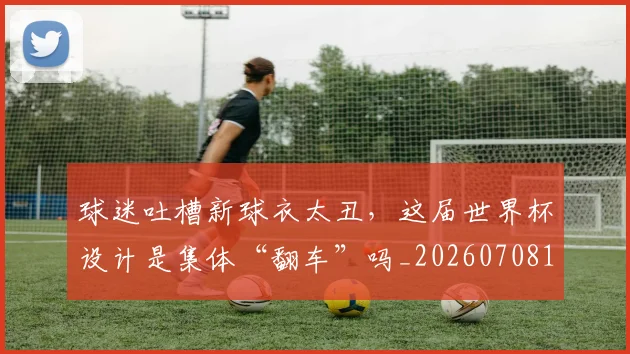 球迷吐槽新球衣太丑，这届世界杯设计是集体“翻车”吗_20260708191840