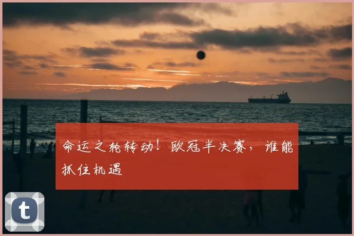 命运之轮转动！欧冠半决赛，谁能抓住机遇