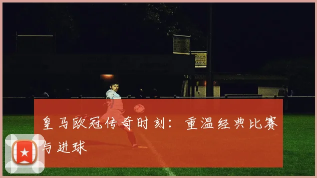 皇马欧冠传奇时刻:重温经典比赛与进球