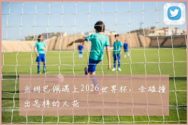 当姆巴佩遇上2026世界杯,会碰撞出怎样的火花