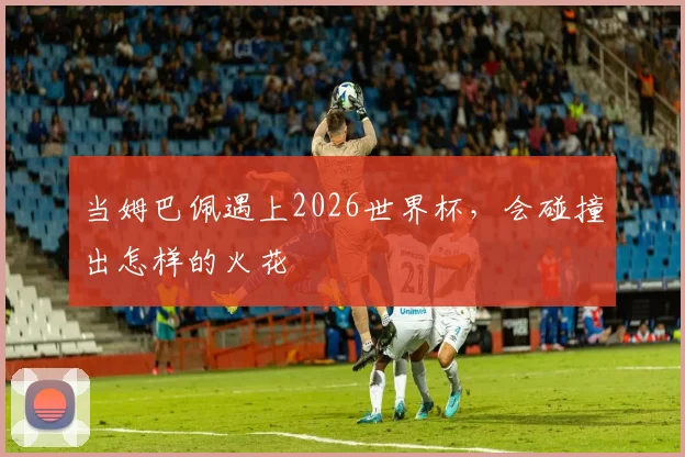 当姆巴佩遇上2026世界杯,会碰撞出怎样的火花